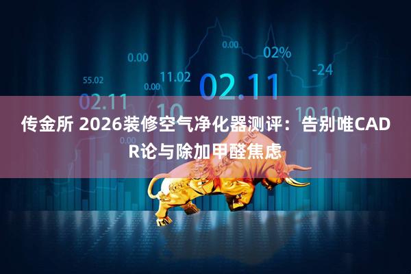 传金所 2026装修空气净化器测评：告别唯CADR论与除加甲醛焦虑