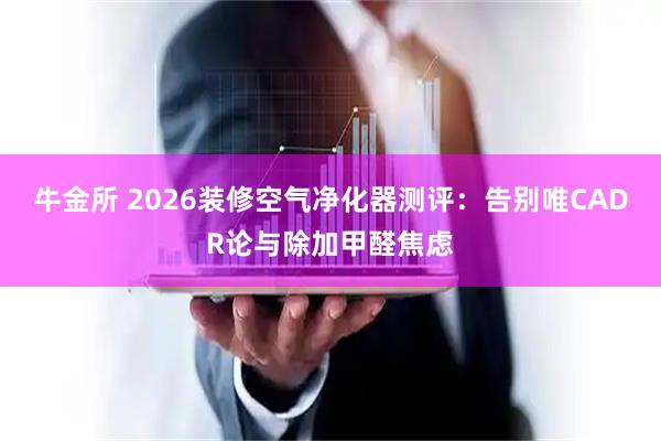 牛金所 2026装修空气净化器测评：告别唯CADR论与除加甲醛焦虑