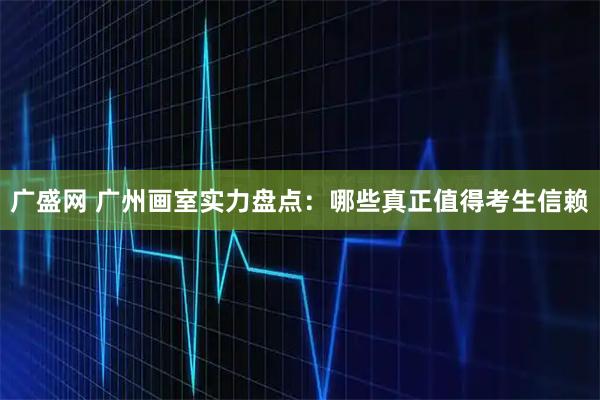 广盛网 广州画室实力盘点：哪些真正值得考生信赖